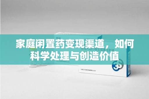安阳家庭闲置药变现渠道，如何科学处理与创造价值